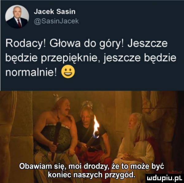 jacek sasin csasunjacek rodacy głowa do góry jeszcze będzie przepięknie jeszcze będzie normalnie obawiam się moi drodzy że to może być koniec naszych przygód. mdupiu pl
