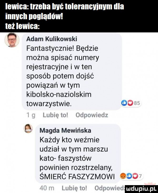 lewica trzeba ici tolerancvinvm irla innych pośladów lei lewica adam kulikowski fantastycznie będzie można spisać numery rejestracyjne i w ten sposób potem dojść powiązań w tym kibolsko naziolskim towarzystwie.    magda mówińska każdy kto weźmie udział w tym marszu kato faszystów powinien rozstrzelany świerc faszyzmowi    ludu iu. l