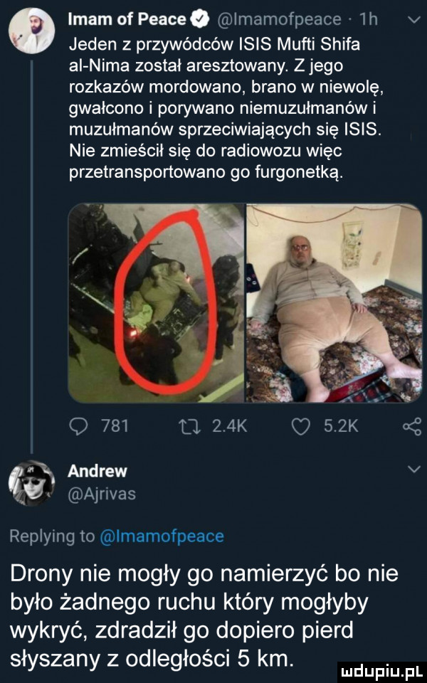 o imam of peaceq imamofpeace lh v jeden z przywódców ibis mufti shifa al nica został aresztowany. z jego rozkazów mordowano brano w niewolę gwałcono i porywano niemuzułmanów i muzułmanów sprzeciwiających się ibis. nie zmieścił się do radiowozu więc przetransportowano go furgonetką. o     a    k    k andrew v cg ajnvas replying io imamofpeace drony nie mogły go namierzyć bo nie było żadnego ruchu który mogłyby wykryć zdradził go dopiero pierd słyszany z odległości   km. mmpm fl