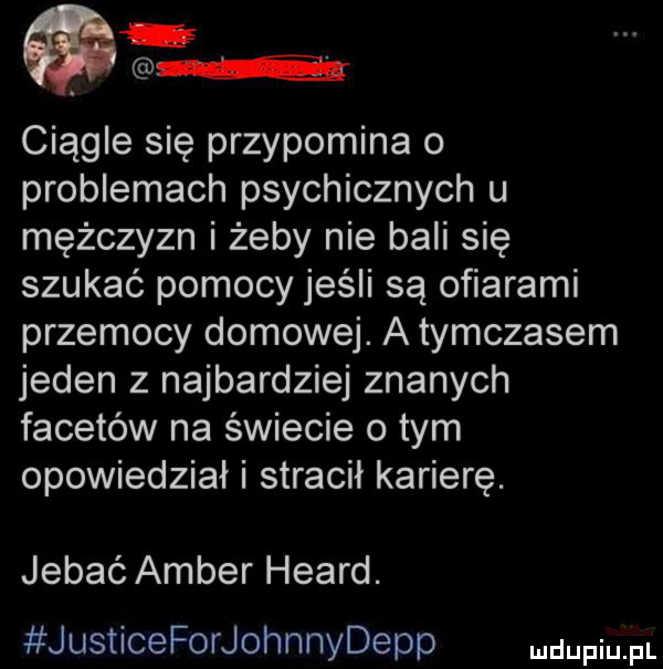 e. abakankami ciągle się przypomina o problemach psychicznych u mężczyzn i żeby nie bali się szukać pomocy jeśli są ofiarami przemocy domowej. a tymczasem jeden z najbardziej znanych facetów na świecie o tym opowiedział i stracił karierę. jebać amber heard. justiceforjohnnydepp mdupqul