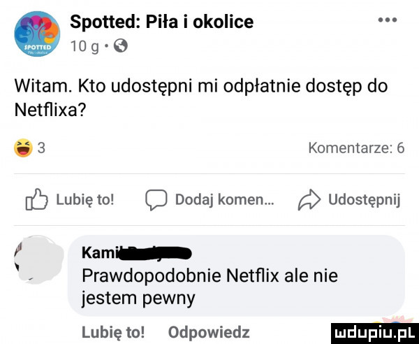 spotted pila i okolice    g e witam. kto udostępni mi odpłatnie dostęp do netﬂixa.   komentarze   db lunięto c dodaj komenm udostępnij i kam prawdopodobnie netflix ale nie jestem pewny lubię to odpowiedz
