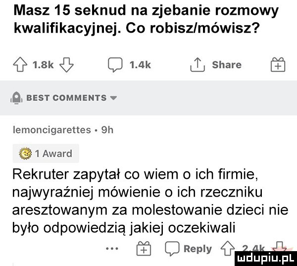 masz    seknud na zjebanie rozmowy kwalifikacyjnej. co robiszlméwisz    k q    k stare q best comments v lemoncigarettes  h i award rekruter zapytał co wiem o ich firmie najwyraźniej mówienie o ich rzeczniku aresztowanym za molestowanie dzieci nie było odpowiedzią jakiej oczekiwali. abakankami qm ga