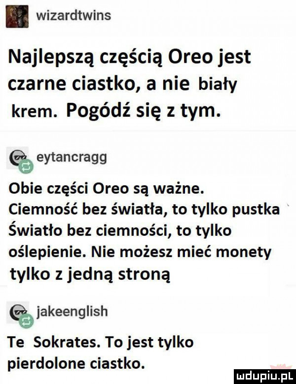 wizardtwins najlepszą częścią oreo jest czarne ciastko a nie biały krem. pogódź się z tym. eytancragg obie części oreo są ważne. ciemność bez światła to tylko pustka światło bez ciemności to tylko oślepienie. nie możesz mieć monety tylko z jedną stroną akeenglish te sokrates. to jest tylko pierdolone ciastko. ludu iu. l