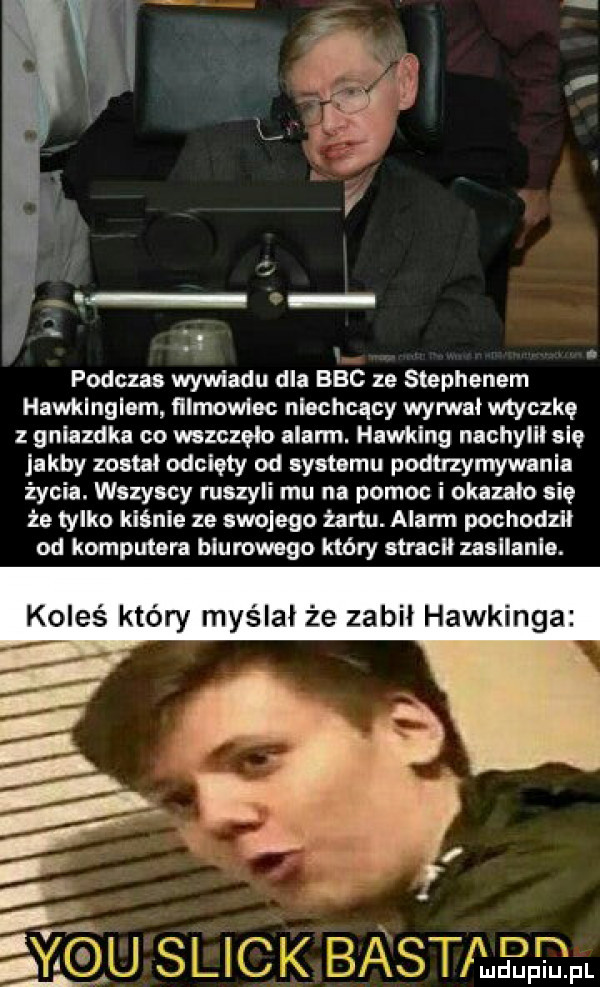 podczas wywiadu dla bec ze stephenem hawklnglam filmowiec niechcący wydał wtyczkę gniazdka co wszczęło alarm. hawking nachylﬂ się laby zoom odcięty od systemu podtrzymywania życia. wszyscy ruszyli mu na pomoc i okazało się że tylko kiśnie ze swojego żartu. alarm pochodził od komputera biurowego który sine usllanlo. koleś który myślał że zabil hawkinga     m