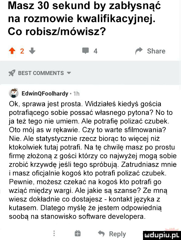 masz    sekund by zabłysnąć na rozmowie kwalifikacyjnej. co robisz mówisz   l   ﬂ stare x best comments v edwinqfooihardy w ok sprawa jest prosta. widziałeś kiedyś gościa potrafiącego sobie possać wlasnego pylona no to ja też tego nie umiem. ale potrafię polizać czubek. oto mój as w rękawie. czy to warte sfilmowania nie. ale statystycznie rzecz biorąc to więcej niż ktokolwiek tutaj potrafi. na tę chwilę masz po prestu firmę złożoną z gości którzy co najwyżej mogą sobie zrobić krzywdę jeśli tego spróbują zatrudniasz mnie i masz oficjalnie kogoś kto potrafi polizać czubek. pewnie możesz czekać na kogoś kto potrafi go wziąć między wargi. ale jakie są szanse ze mną wiesz dokladnie co dostajesz kontakt języka z kutasem. dlatego mydlę że jestem odpowiednią soobą na stanowisko software developera. y