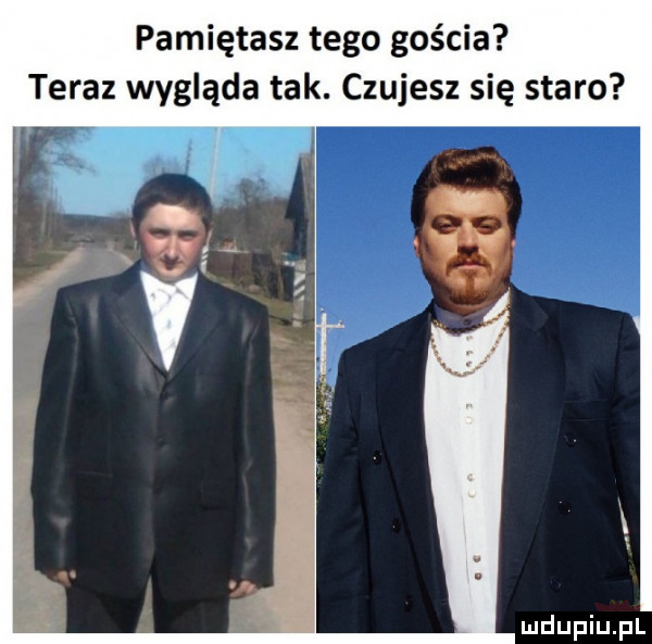 pamiętasz tego gościa teraz wygląda tak. czujesz się staro