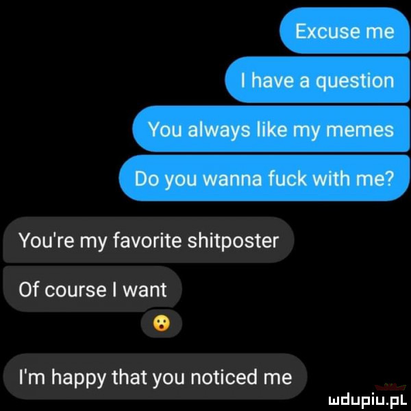 excuse me i hace a question y-u always like my memes do y-u wanna funk with me y-u re my favorite shitposter of course i want o i m happy trat y-u noticed me