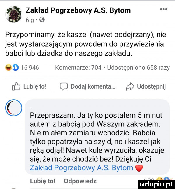 zakład pogrzebowy a s. bytom   g przypominamy że kaszel nawet podejrzany nie jest wystarczającym powodem do przywiezienia babci lub dziadka do naszego zakładu.         komentarze     udostępniono     razy c lubię to o dodaj komenta. udostępnij przepraszam. ja tylko postałem   minut autem z babcią pod waszym zakładem. nie miałem zamiaru wchodzić. babcia tylko popatrzyła na szyld nai kaszel jak ręką odjął nawet kule wyrzuciła okazuje się ze może chodzić bez dziękuję ci zakład pogrzebowy a s. bytom lubię to odpowiedz