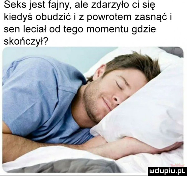seks jest fajny ale zdarzyło ci się kiedyś obudzić i z powrotem zasnąć i sen leciał od tego momentu gdzie skończył