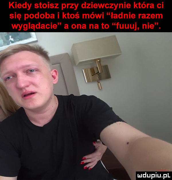 kiedy stoisz przy dziewczynie która ci się podoba i ktoś mówi ładnie razem wyglądacie a ona na to fuguj nie. ludu iu. l