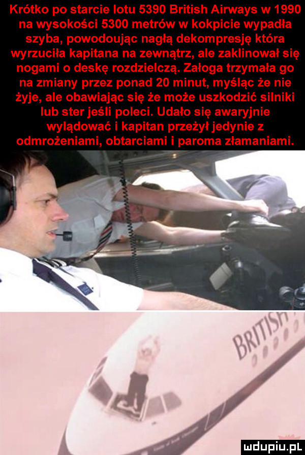 krótko po saa le lotu      british airways w      na wysokości      metrów w kokpicie wypadła szyba powodoujac nagłą dekompresję która wyrzuciła kapitana na zewnątrz ale zaklinował się nogami o deskę rozdzielczą. załoga trzymala go na zmiany przez ponad    minut myśląc że nie żyje ale obaw ając się że może uszkodzić silniki ub sfer jeśli poleci. udalo się awaryjnie wylądować i kapitan przeżyłjedynie z odmrożeniami obtarciami i paroma złamaniami