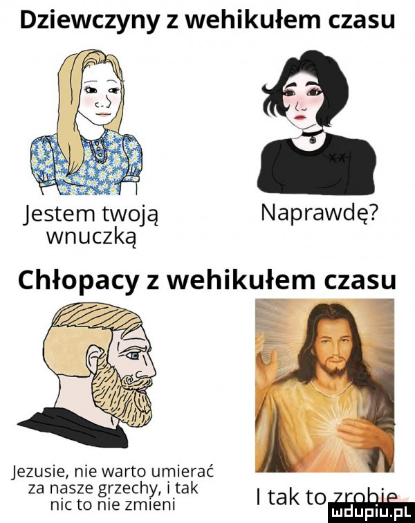 dziewczyny z wehikułem czasu jestem twoją naprawdę wnuczką su   jezusie nie warto umierać za nasze grzech imak. nic to nie zmlyeni itakto