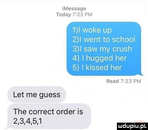 imessage toddy      pm   woke up   i went to scholl   i saw my crush   i hugged her   i kissed he ruad      pm let me guess tee correct order is