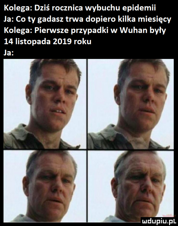 kolega dziś rocznica wybuchu epidemii la co ty gadasz trwa dopiero kilka miesięcy kolega pierwsze przypadki w wuhan były    listopada      roku la ji mdupiupl