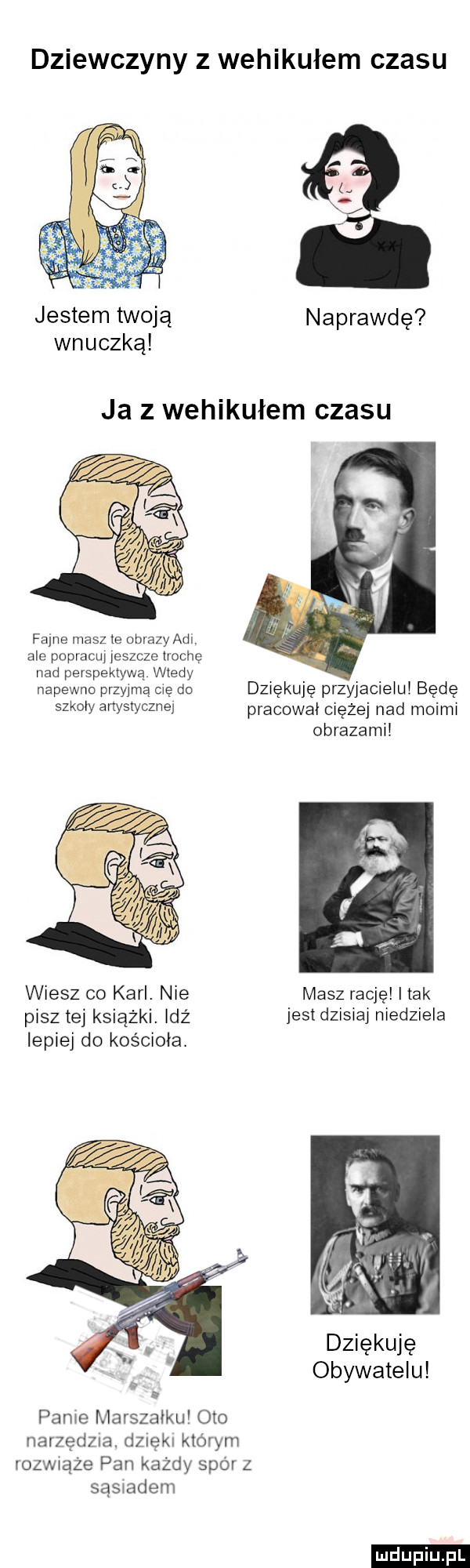 dziewczyny z wehikułem czasu jestem twoją naprawdę wnuczką ja z wehikułem czasu fajne masz ie obrazy agi ale popracuj jeszcze trochę nad perspektywą wtedy napewno przyjmą cię do dziękuję przyjacielu będę szkoły ani styczne pracował ciężej nad moimi obrazami wiesz co karl. nie masz rację imak pisz tej książki. idz jestdzisiaj niedziela lepiej do kościoła. dziękuję obywatelu panie marszałku oto narzędzia. dzięki którym obwiąże pan każdy sparz sasiadem