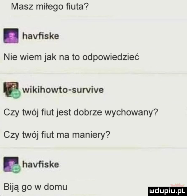 masz miłego fiuta. half isie nie wiem jak na to odpowiedzieć bwikihowto survive czy twéj fiut jest dobrze wychowany czy twój fiut ma maniery ahavfiske biją go w domu