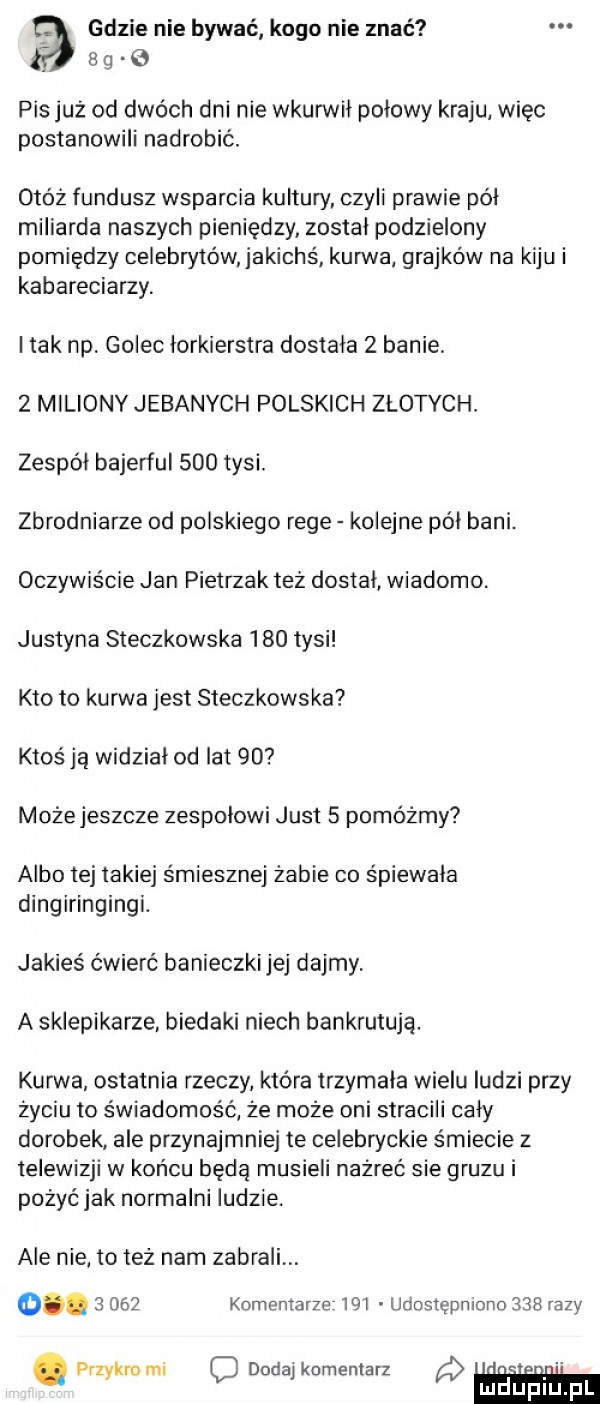f gdzie nie bywać kogo nie znać   g o pis już od dwóch dni nie wkurwil polowy kraju wiec postanowili nadrobić. otóż fundusz wsparcia kultury czyli prawie pól miliarda naszych pieniędzy zostal podzielony pomiędzy celebrytów jakichś kurwa grajków na kiju i kabareciarzy i tak np. golec lorkierstra dostala   banie.   miliony jebanych polskich złotych. zespól bajerful     tysi. zbrodniarze od polskiego rege kolejne pól bani. oczywiście jan pietrzak też dostal wiadomo. justyna steczkowska     tysi kto to kurwa jest steczkowska ktoś ją widzial od lat    może jeszcze zespolowi just   pomóżmy albo tej takiej śmiesznej żabie co śpiewaka dingiringingi. jakieś ćwierć banieczki jej dajmy a sklepikarze biedaki niech bankrutuje. kurwa ostatnia rzeczy która trzymala wielu ludzi przy życiu to świadomość że może oni stracili caly dorobek ale przynajmniej te celebryckie śmiecie z telewizji w końcu będą musieli nażreć sie gruzu i pożyć jak normalni ludzie. ale nie to też nam zabrali o.       komentarze in udostępniono     razy. przykro mi c dodaj komentarz uiiglupil f