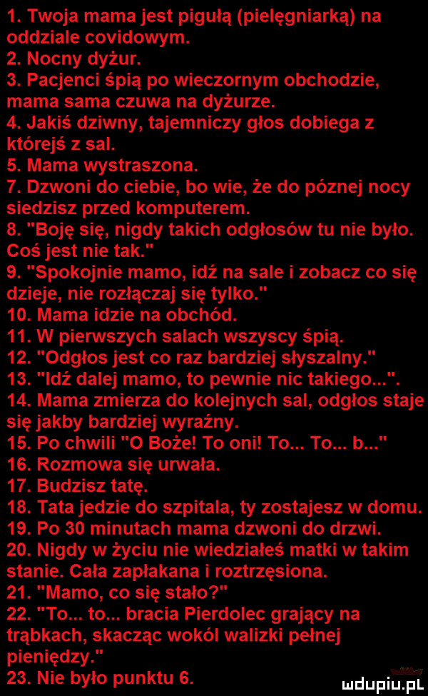 twoja mama jest piguła pielęgniarka na oddziale covidowym.  . nocny dyżur.  . pacjenci śpią po wieczornym obchodzie mama sama czuwa na dyżurze.  . jakiś dziwny tajemniczy głos dobiega z którejś z sal.  . mama wystraszona.  . dzwoni do ciebie bo wie że do poznej nocy siedzisz przed komputerem.  . boję się nigdy takich odgłosów tu nie było. coś jest nie tak  . spokojnie mamo idź na sale i zobacz co się dzieje nie rozłącza się tylko   . mama idzie na obchód.   . w pierwszych salach wszyscy śpią.   . odgłos jest co raz bardziej słyszalny   . leź dalej mamo to pewnie nic takiego.   . mama zmierza do kolejnych sal odgłos staje się jakby bardziej wyraźny.   . po chwili o boże to oni to. to. b   . rozmowa się urwała.   . budzisz tatę.   . tata jedzie do szpitala ty zostajesz w domu.   . po    minutach mama dzwoni do drzwi.   . nigdy w życiu nie wiedziałeś matki w takim stanie. cała zapłakana i roztrzęsiona.   . mamo co się stało   . to. to. bracia pierdolec grający na trąbkach skacząc wokół walizki pełnej pieniędzy.   . nie było punktu  . dupa