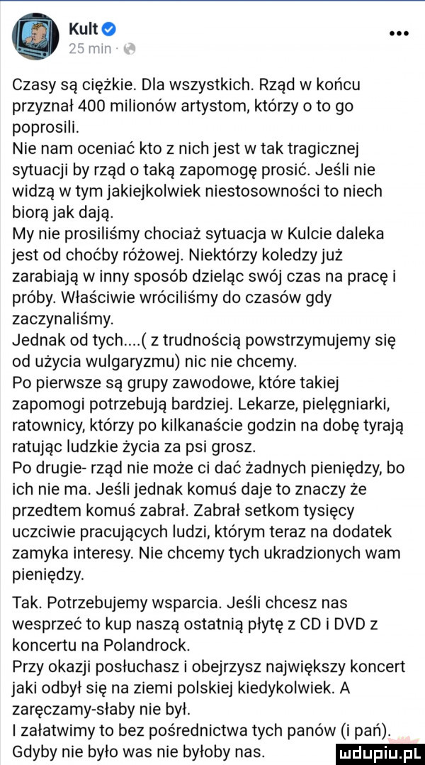 kuno   mill czasy są ciężkie dla wszystkich. rząd w końcu przyznał     milionów artystom którzy o to go poprosili nie nam oceniać kto z nich jest w tak tragicznej sytuacji by rząd o taką zapomogę prosić. jeśli nie widzą w tym jakiejkolwiek niestosowności to niech biora jak dają. my nie prosiliśmy chociaz sytuacja w kulcie daleka jest od choćby różowej. niektorzy koledzyjuz zarabiaja winny sposob dzieląc swój czas na pracę i próby. właściwie wróciliśmy do czasów gdy zaczynaliśmy. jednak od tych z trudnością powstrzymujemy się od uzycia wulgaryzmu nic nie chcemy. po pierwsze są grupy zawodowe które takiej zapomogi potrzebują bardziej. lekarze pielęgniarki ratownicy którzy po kilkanaście godzin na dobę tyrają ratując ludzkie życia za psi grosz. po drugie rząd nie moze ci dać zadnych pieniędzy bo ich nie ma. jeśli jednak komuś daje to znaczy że przedtem komuś zabral. zabral setkom tysięcy uczciwie pracujacych ludzi którym teraz na dodatek zamyka interesy. nie chcemy tych ukradzionych wam pieniędzy. tak. potrzebujemy wsparcia. jeśli chcesz nas wesprzeć to kup naszą ostatnią płytę z cd i dvd z koncertu na polandrock. przy okazji posłuchasz i obejrzysz największy koncert jaki odbyl się na ziemi polskiej kiedykolwiek. a zaręczamy slaby nie byl. i zalatwimy to bez pośrednictwa tych panów i pań. gdyby nie bylo was nie byloby nas