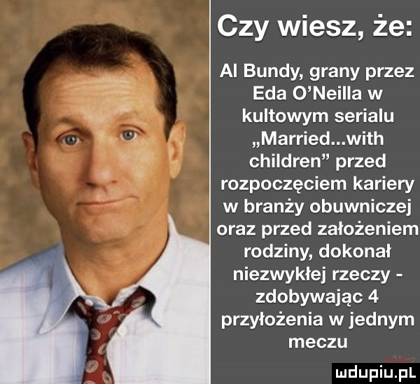 czy wiesz że ai bundy grany przez eda o neilla w kultowym serialu married with children przed rozpoczęciem kariery w branży obuwniczej oraz przed założeniem rodziny dokonał niezwykłej rzeczy zdobywając   przyłożenia w jednym meczu