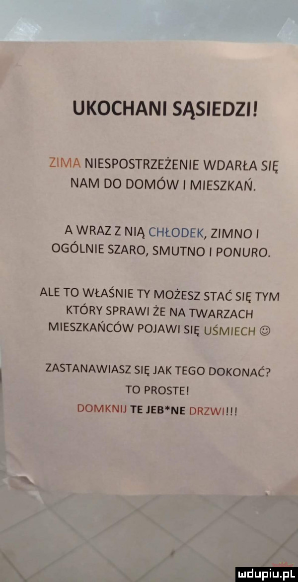 ukochani sąsiedzi zima niespostrzeżenie wdarła się nam do domów i mieszkan. a wraz z nią chłodek zimno i ogólnie szaro smutno i ponuro. ale to właśnie ty możesz stac się tym który spraw że na twarzach mieszkańców pojawi się uśmiech zastanawiasz się jak tego dokonaó to proste domknij te jeb ne drzwi