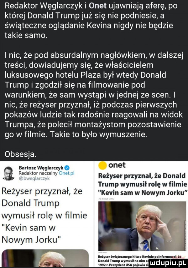 redaktor węglarczyk i onet ujawniają aferę po której donald trump już się nie podniesie a świąteczne oglądanie kevina nigdy nie będzie takie samo i nic ze pod absurdalnym nagłówkiem w dalszej treści dowiadujemy się że właścicielem luksusowego hotelu plaza był wtedy donald trump i zgodzil się na filmowanie pod warunkiem że sam wystąpi wrednej ze scen i nic że rezyser przyznal iz podczas pierwszych pokazów ludzie tak radośnie reagowali na widok trumpa ze polecil montażystom pozostawienie go w filmie. takie to bylo wymuszenie obsesja. bartos węglarczyk redaktornaczelny reżyser przyznal że donald     trump wymusil rolę w filmie rezyser przyznał że kevin sam w nowym jorku donald trump wymusił rolę w filmie kevin sam w nowym jorku