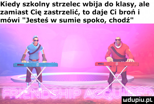 kiedy szkolny strzelec wbija do klasy ale zamiast cię zastrzelić to daje ci broń i mówi jesteś w sumie spoko chodź