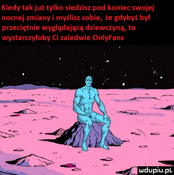 kiedy tak już tylko siedzisz pod koniec swojej nocnej zmianyi myślisz sobie że gdybyś byl przeciętnie wyglądającą dziewczyną to wystarczyloby ci zaledwie onlyfans