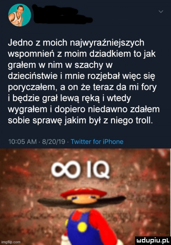 jedno z moich najwyraz niejszych wspomnień z moim dziadkiem to jak grałem w nim w szachy w dzieciństwie i mnie rozjebai więc się poryczałem a on że teraz da mi fory i będzie grał lewą ręką i wtedy wygrałem i dopiero niedawno zdałem sobie sprawę jakim był z niego troll.       am         twinerforiphone mgﬂwpcnm m