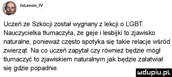 jolennnjv k uczeń ze szkocji zostal wygnany z lekcji   lgbt. nauczycielka tlumaczyla że geje i lesbijki to zjawisko naturalne ponieważ często spotyka się takie relacje wśród zwierząt na co uczeń zapytal czy również będzie módl tłumaczyć to zjawiskiem naturalnym jak będzie zalatwial się gaz e popadnie