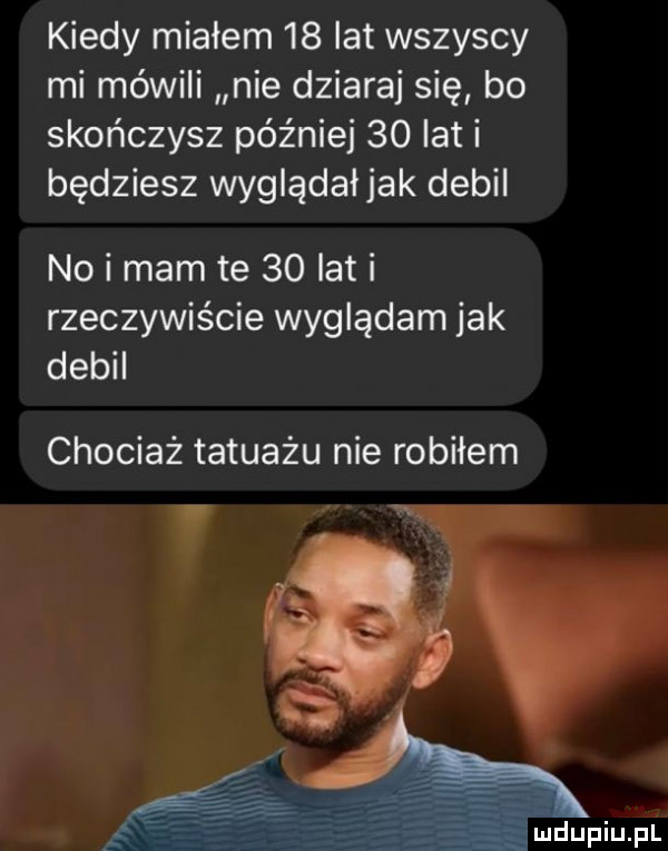 kiedy miałem    lat wszyscy mi mówili nie dziaraj się bo skończysz później    lat i będziesz wyglądałjak debil no i mam te    lat i rzeczywiście wyglądam jak debil chociaż tatuażu nie robiłem