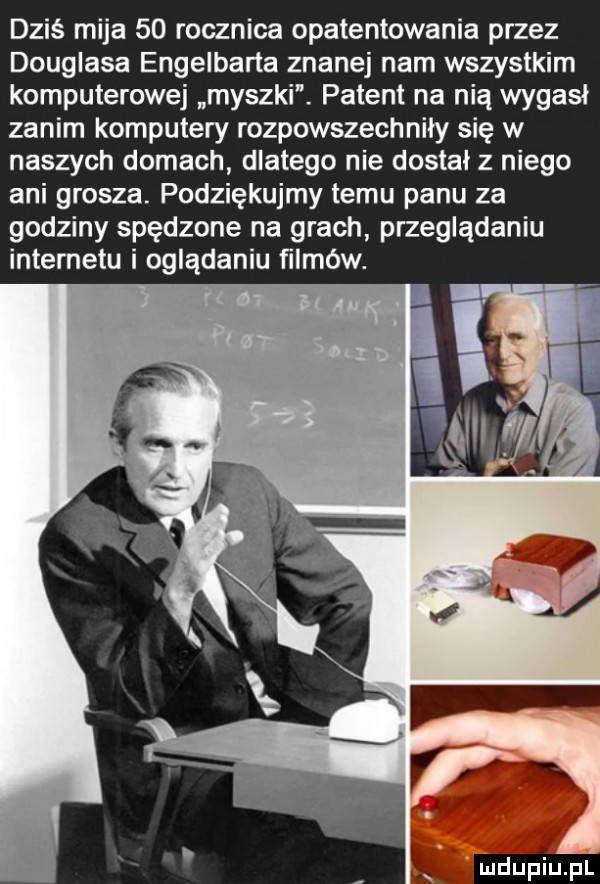 dziś mija    rocznica opatentowania przez douglasa engelberta znane nam wszystkim komputerowej myszki. patent na nią wygasł zanim komputery rozpowszechniły się w naszych domach dlatego nie dostał z niego ani grosza. podziękujmy temu panu za godziny spędzone na grach przeglądaniu internetu i oglądaniu ﬁlméw