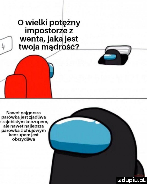o wielki potężny impostorze z j wenta jaka jest twoja mądrość   nawet najgorsza parowka jest zjadliwa zajebistym keczu pam ale nawet najlepsza parówka z chujowym keczupem jest obrzydliwa