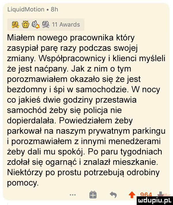 liquidmotion  h. i ebi    awards miałem nowego pracownika który zasypiał pare razy podczas swojej zmiany. współpracownicy i klienci myśleli że jest naćpany. jak z nim obym porozmawiałem okazało się że jest bezdomny i śpi w samochodzie. w nocy co jakieś dwie godziny przestawia samochód żeby się policja nie dopierdalala. powiedziałem żeby parkował na naszym prywatnym parkingu i porozmawiałem z innymi menedżerami żeby dali mu spokój. po paru tygodniach zbolał sie ogarnąć i znalazł mieszkanie. niektórzy po prestu potrzebują odrobiny pomocy. a