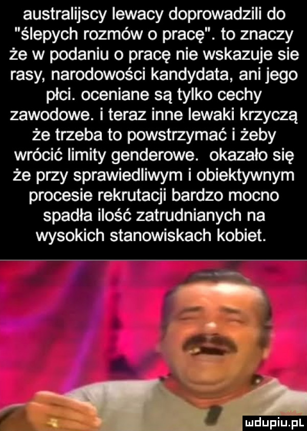 australijscy iewacy doprowadzili do ślepych rozmów o pracę. to znaczy że w podaniu o pracę nie wskazuje sie rasy narodowości kandydata ani jego plci. oceniane są tylko cechy zawodowe. i teraz inne lewaki krzyczą że trzeba to powstrzymać i żeby wrócić limity genderowe. okazało się że przy sprawiedliwym i obiektywnym procesie rekrutacji bardzo mocno spadła ilość zatrudnianych na wysokich stanowiskach kobiet