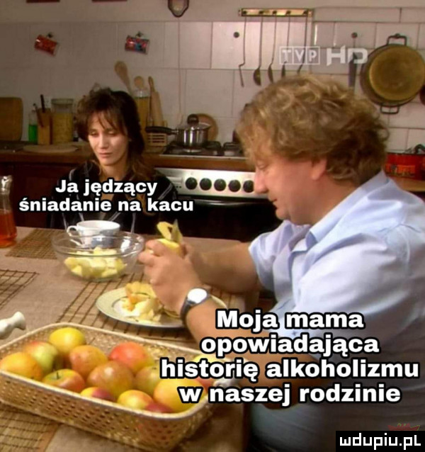 ja iędzący w śniadanie na kacu a no. moja mama opowiadająca topię alkoholizmu w naszej rodzinie