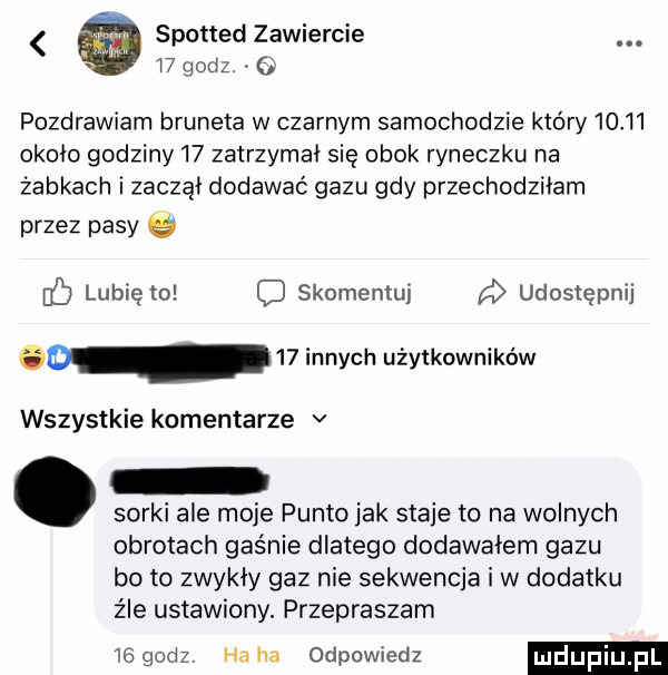 spotted zawiercie. i  godz.   pozdrawiam bruneta w czarnym samochodzie który       około godziny    zatrzymał się obok ryneczku na żabkach i zaczął dodawać gazu gdy przechodziłam przez pasy db lubie to skomentuj d udostępnij d    innych użytkowników wszystkie komentarze v sorki ale moje punto jak staje to na wolnych obrotach gaśnie dlatego dodawałem gazu bo to zwykły gaz nie sekwencja i w dodatku źle ustawiony. przepraszam     sz haba odpowiedz mdupi pl