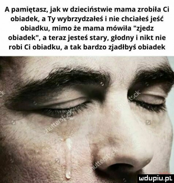 a pamiętasz ak w dzieciństwie mama zrobiła ci obiadek a ty wybrzydzałeś i nie chciałeśjeść obiadku mimo że mama mówiła zjedz obiadek a teraz jesteś stary głodny i nikt nie robi ci obiadku a tak bardzo zjadłbyś obiadek