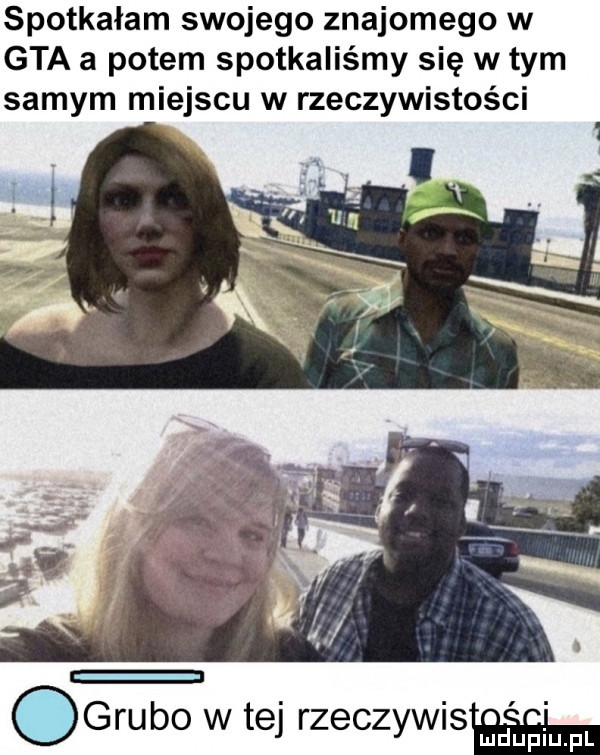 spotkałam swojego znajomego w gta a potem spotkaliśmy się w tym samym miejscu w rzeczywistości ogrubo w tej rzeczywismﬂ ell