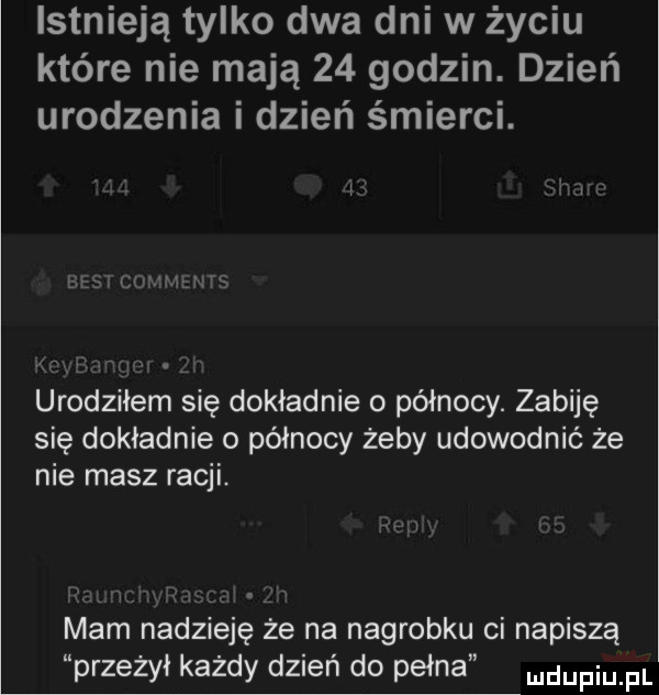 istnieją tylko dwa dni w życiu które nie mają    godzin. dzień urodzenia i dzień śmierci. urodziłem się dokładnie o północy. zabiję się dokładnie o północy żeby udowodnić że nie masz racji. mam nadzieję że na nagrobku ci napiszą przeżył każdy dzień do pełna