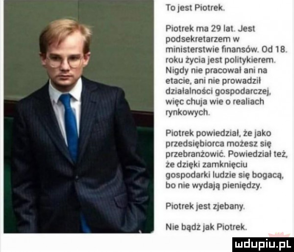 to jest plotek plulvek ma    lal jesl podsekretarzem w mlmslelslwte finansów  d b roku zydla les pohlykleyem nigdy nie pracowal ani na exacue. an me prowadzll dllalalno cl gospodarcze więc chuja wie o realiach rynkowych plolrek powledzlal ze tako puedslemmca manes sue pvzehranzomé pdwiedziai tez. ze dzxękl zamknięciu gospodarki ludzie się bogacą bo roe wydala plemędzy panek jest zjebany nie bądz lak piotrek