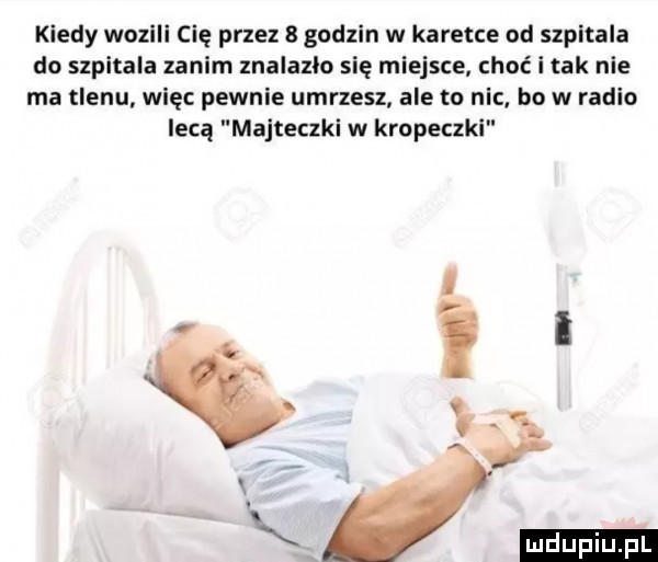 kiedy wozili cię przez   godzin w karetce od szpitala do szpitala zanim znalazlo się miejsce choć i tak nie ma tlenu więc pewnie umrzesz ale tu nic. bo w radio lecą majteczki w kropeczki. i i