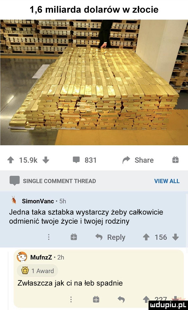 miliarda dolarów w złocie f     k ł     p stare. single commentthread viewall simonvanc  h jedna taka sztabka wystarczy żeby całkowicie odmienić twoje życie i twojej rodziny   repry     mufnzz żh   award zwłaszcza jak ci na łeb spadnie    wa