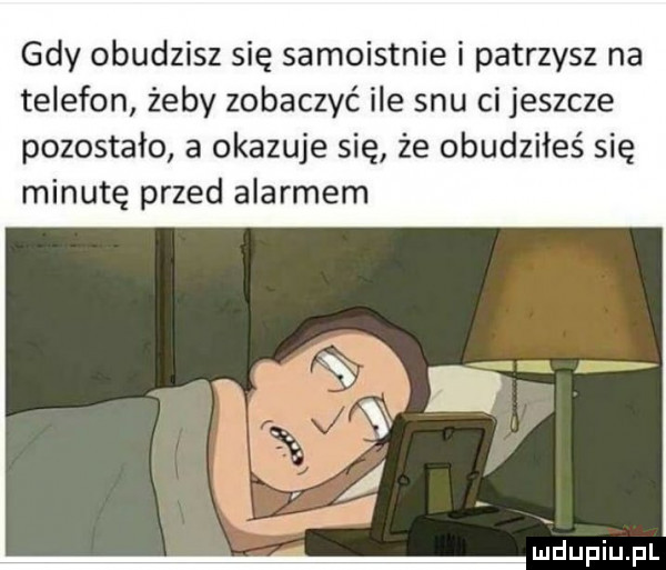 gdy obudzisz się samoistnie i patrzysz na telefon żeby zobaczyć ile snu ci jeszcze pozostało a okazuje się że obudziłeś się minutę przed alarmem