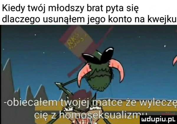 kiedy twój młodszy brat pyta się dlaczego usunąłem jego konto na kwejku i i obiecałem twojej matce zé warczę cię z ho seksualizrrudupiu. fl