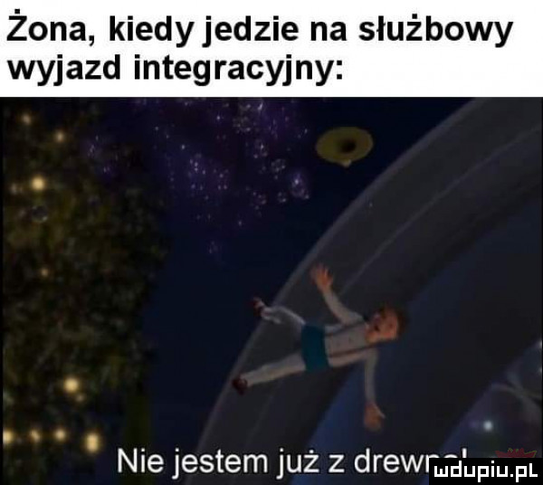 żona kiedyjedzie na służbowy wyjazd integracyjny. nie jestem już z drewn alpiupl