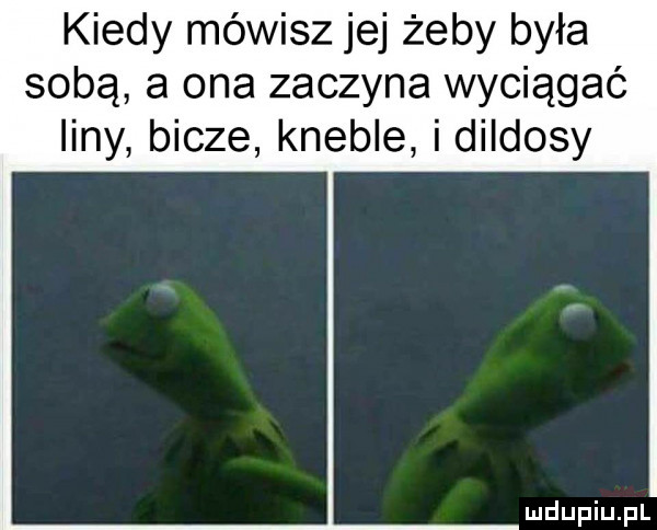 kiedy mówisz jej żeby była sobą a ona zaczyna wyciągać liny bicze kwebie i dildosy