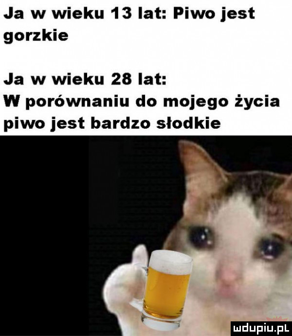 ja w wieku    lat piwo jest gorzkie ja w wieku    lat w porównaniu do mojego życia piwo jest bardzo slodkie ludu iu. l