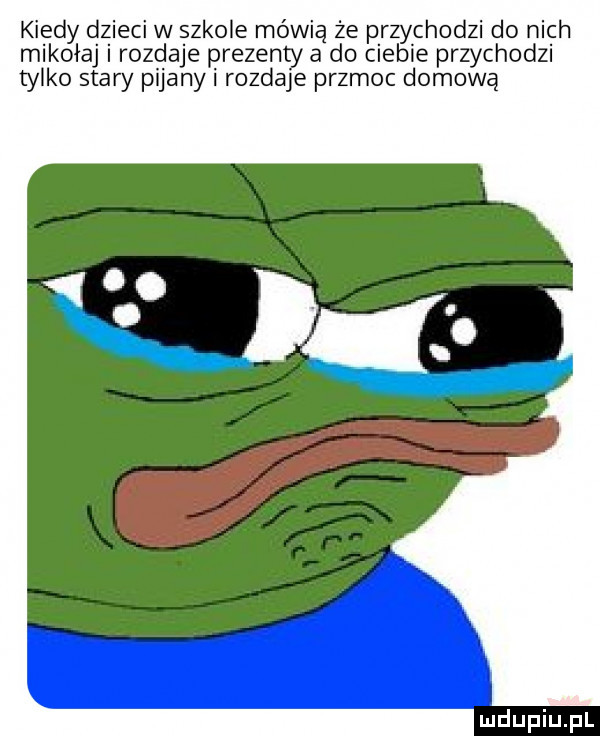 kiedy dzieci w szkole mówią że przychodzi do nich mikołaj i rozdaje prezenty a do ciebie przychodzi tylko stary pijany i rozdaje przmoc domową