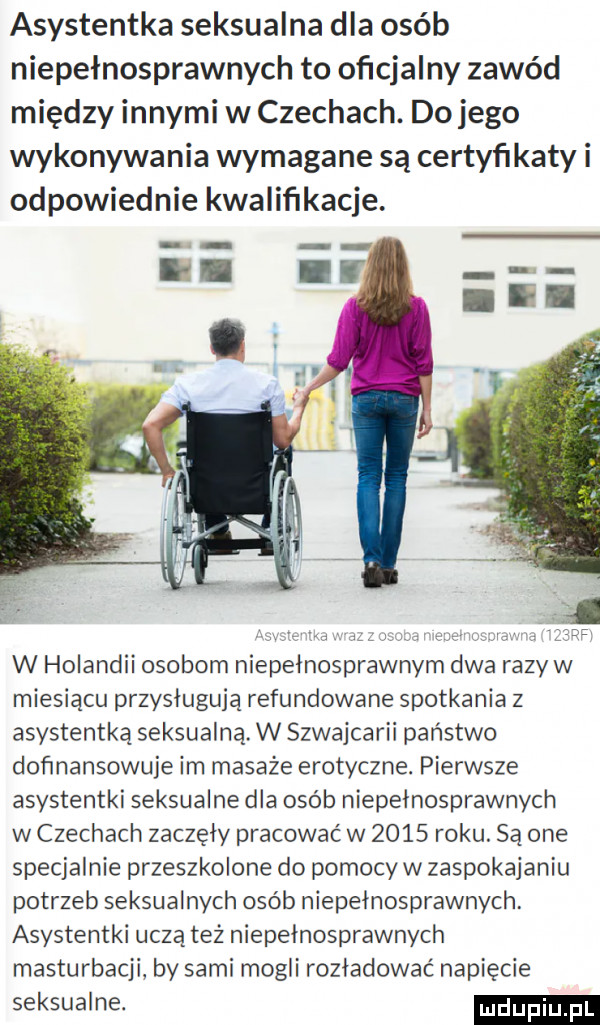 asystentka seksualna dla osób niepełnosprawnych to oficjalny zawód między innymi w czechach. do jego wykonywania wymagane są certyfikaty i odpowiednie kwaliﬁkacje. s hiw. w. w holandii osobom niepełnosprawnym dwa razy w miesiącu przysługują refundowane spotkania z asystentką seksualną. w szwajcarii panstwo dofinansowuje im masaże erotyczne. pierwsze asystentki seksualne dla osób niepelnosprawnych w czechach zaczęły pracować w      roku. są one specjalnie przeszkolone do pomocy w zaspokajaniu potrzeb seksualnych osób niepełnosprawnych. asystentki uczą też niepełnosprawnych masturbacji by sami mogli rozładować napięcie seksualne